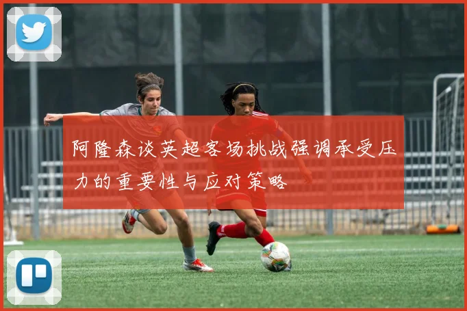 阿隆森谈英超客场挑战强调承受压力的重要性与应对策略