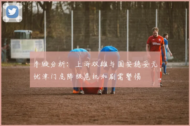 李璇分析：上海双雄与国安稳妥无忧津门虎降级危机加剧需警惕