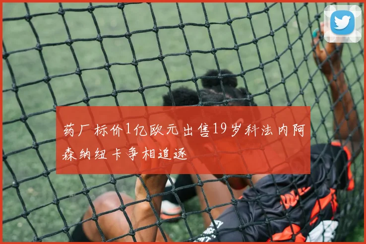 药厂标价1亿欧元出售19岁科法内阿森纳纽卡争相追逐