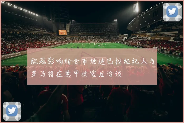 欧冠影响转会市场迪巴拉经纪人与罗马将在意甲收官后洽谈
