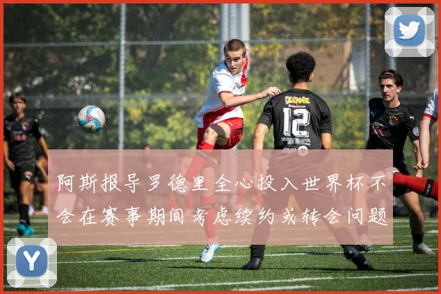 阿斯报导罗德里全心投入世界杯不会在赛事期间考虑续约或转会问题