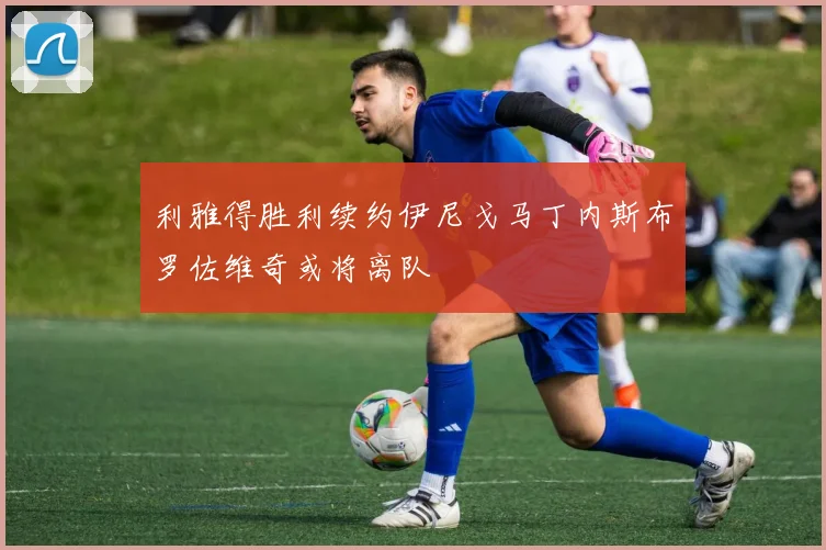 利雅得胜利续约伊尼戈马丁内斯布罗佐维奇或将离队