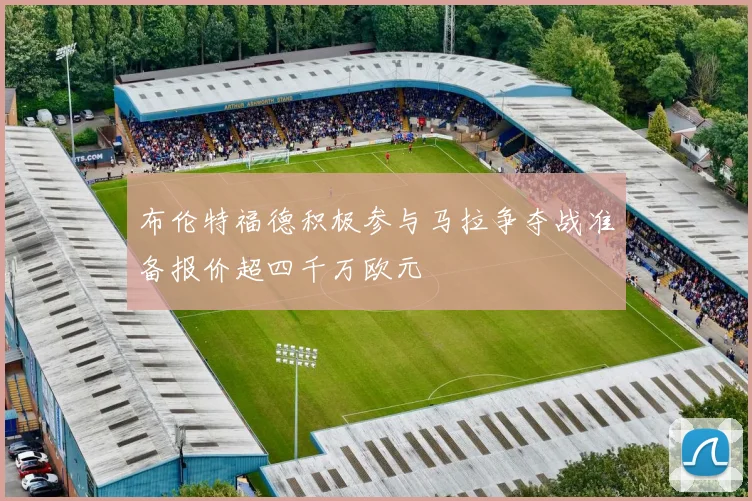 布伦特福德积极参与马拉争夺战准备报价超四千万欧元