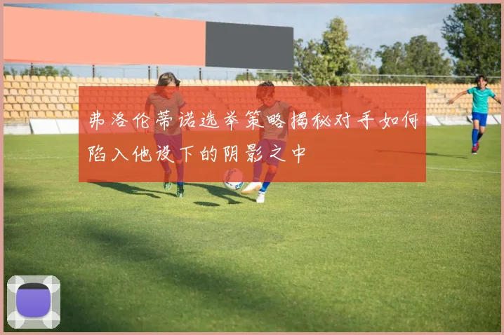 弗洛伦蒂诺选举策略揭秘对手如何陷入他设下的阴影之中