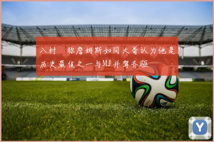 八村塁称詹姆斯如同大哥认为他是历史最佳之一与MJ并驾齐驱