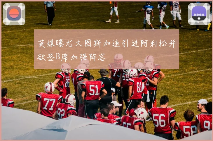 英媒曝尤文图斯加速引进阿利松并欲签B席加强阵容