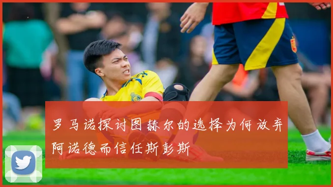 罗马诺探讨图赫尔的选择为何放弃阿诺德而信任斯彭斯