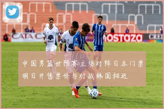 中国男篮世预赛主场对阵日本门票明日开售票价与对战韩国相近