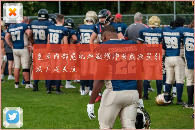 皇马内部危机加剧穆帅或成救星引发广泛关注